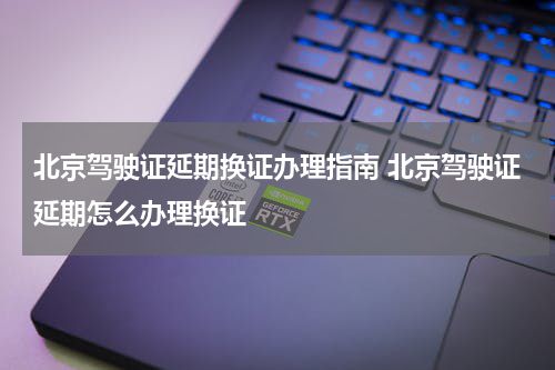 北京驾驶证延期换证办理指南 北京驾驶证延期怎么办理换证
