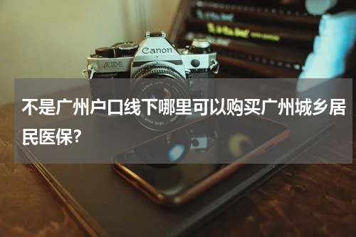 不是广州户口线下哪里可以购买广州城乡居民医保?