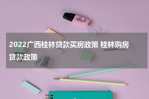 2022广西桂林贷款买房政策 桂林购房贷款政策