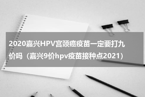 2020嘉兴HPV宫颈癌疫苗一定要打九价吗(嘉兴9价hpv疫苗接种点2021)