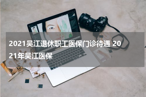 2021吴江退休职工医保门诊待遇 2021年吴江医保