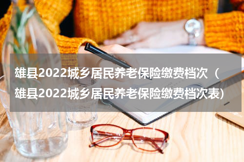 雄县2022城乡居民养老保险缴费档次（雄县2022城乡居民养老保险缴费档次表）