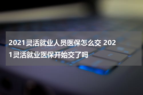 2021灵活就业人员医保怎么交 2021灵活就业医保开始交了吗