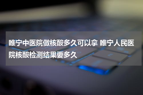 睢宁中医院做核酸多久可以拿 睢宁人民医院核酸检测结果要多久