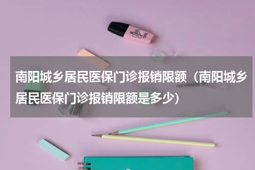 南阳城乡居民医保门诊报销限额（南阳城乡居民医保门诊报销限额是多少）