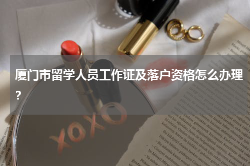 厦门市留学人员工作证及落户资格怎么办理？