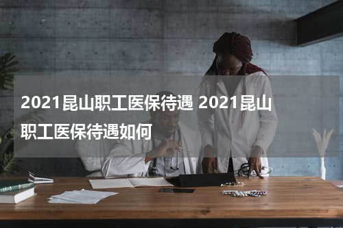 2021昆山职工医保待遇 2021昆山职工医保待遇如何