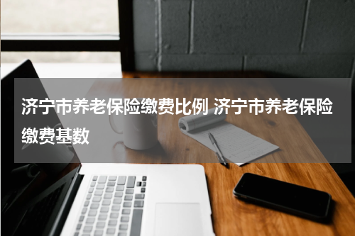 济宁市养老保险缴费比例 济宁市养老保险缴费基数