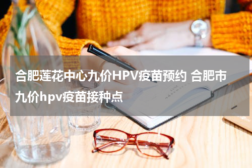 合肥莲花中心九价HPV疫苗预约 合肥市九价hpv疫苗接种点