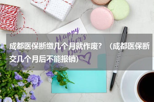 成都医保断缴几个月就作废？（成都医保断交几个月后不能报销）