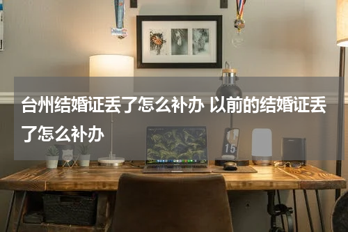 台州结婚证丢了怎么补办 以前的结婚证丢了怎么补办