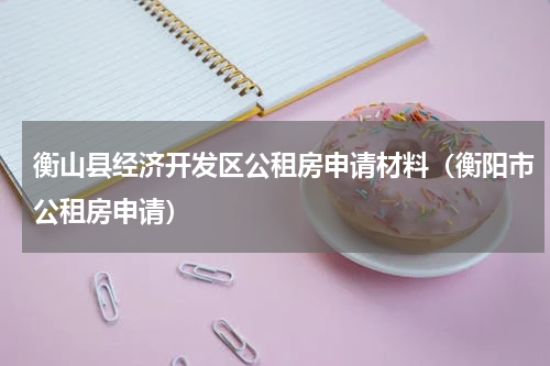 衡山县经济开发区公租房申请材料（衡阳市公租房申请）