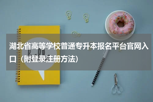 湖北省高等学校普通专升本报名平台官网入口（附登录注册方法）