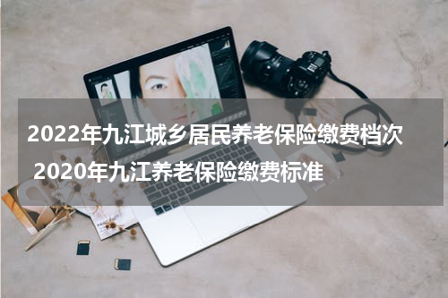 2022年九江城乡居民养老保险缴费档次 2020年九江养老保险缴费标准