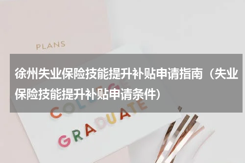 徐州失业保险技能提升补贴申请指南(失业保险技能提升补贴申请条件)