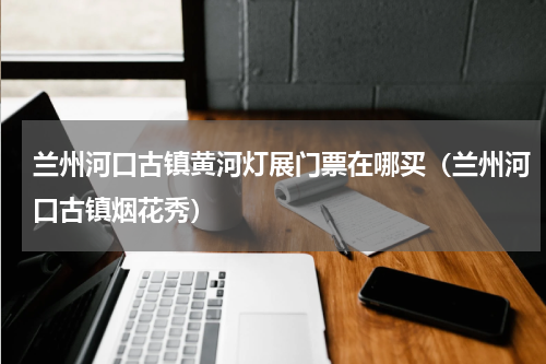 兰州河口古镇黄河灯展门票在哪买（兰州河口古镇烟花秀）