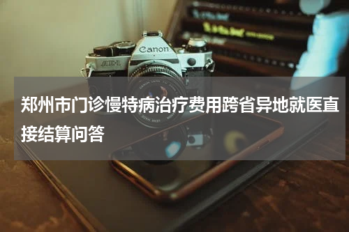 郑州市门诊慢特病治疗费用跨省异地就医直接结算问答