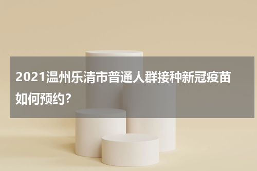 2021温州乐清市普通人群接种新冠疫苗如何预约?