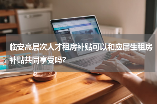 临安高层次人才租房补贴可以和应届生租房补贴共同享受吗?