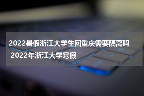 2022暑假浙江大学生回重庆需要隔离吗 2022年浙江大学寒假