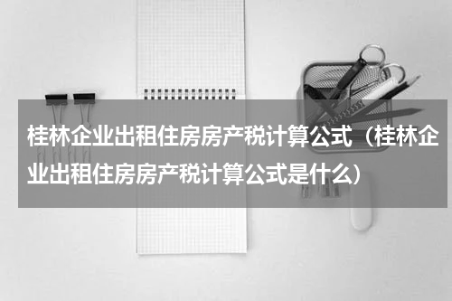 桂林企业出租住房房产税计算公式（桂林企业出租住房房产税计算公式是什么）