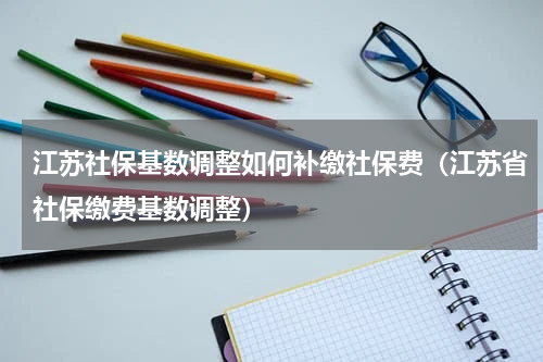 江苏社保基数调整如何补缴社保费（江苏省社保缴费基数调整）