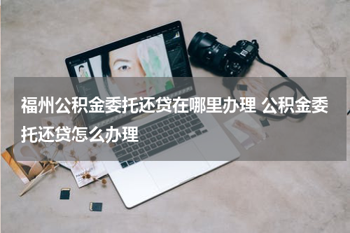 福州公积金委托还贷在哪里办理 公积金委托还贷怎么办理