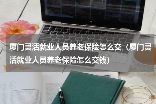 厦门灵活就业人员养老保险怎么交（厦门灵活就业人员养老保险怎么交钱）