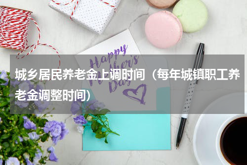 城乡居民养老金上调时间（每年城镇职工养老金调整时间）