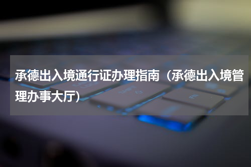 承德出入境通行证办理指南(承德出入境管理办事大厅)