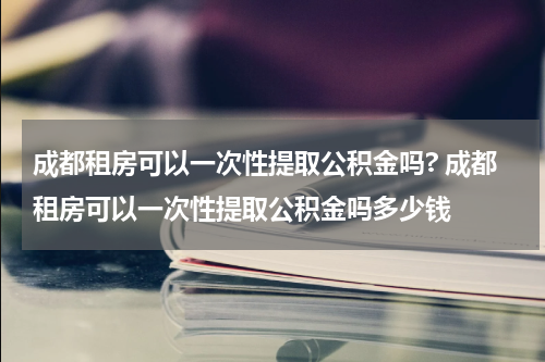 成都租房可以一次性提取公积金吗? 成都租房可以一次性提取公积金吗多少钱