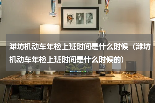 潍坊机动车年检上班时间是什么时候（潍坊机动车年检上班时间是什么时候的）
