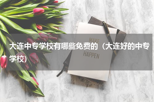 大连中专学校有哪些免费的（大连好的中专学校）