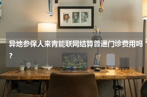 异地参保人来青能联网结算普通门诊费用吗？