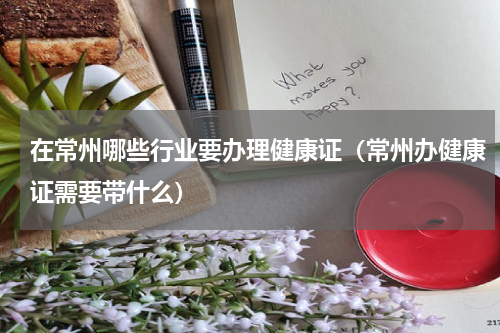 在常州哪些行业要办理健康证(常州办健康证需要带什么)