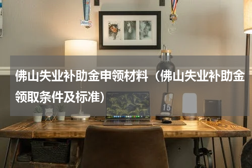 佛山失业补助金申领材料(佛山失业补助金领取条件及标准)