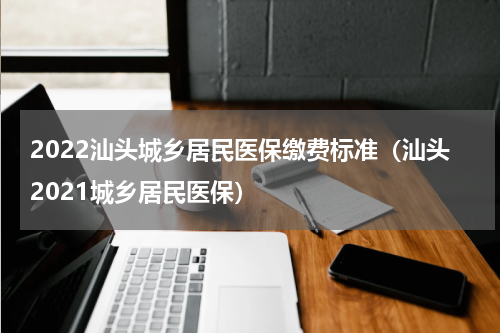 2022汕头城乡居民医保缴费标准（汕头2021城乡居民医保）