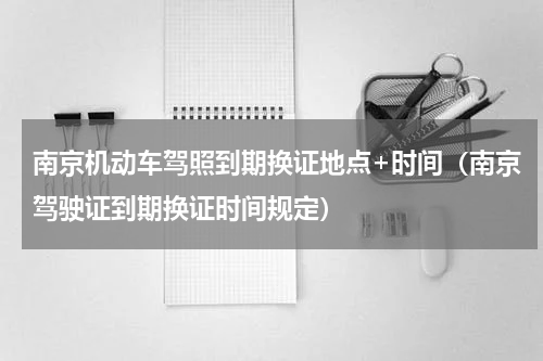 南京机动车驾照到期换证地点+时间（南京驾驶证到期换证时间规定）