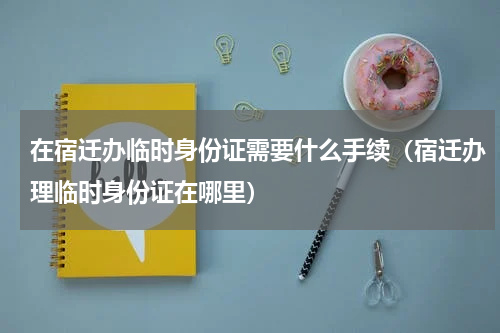 在宿迁办临时身份证需要什么手续（宿迁办理临时身份证在哪里）