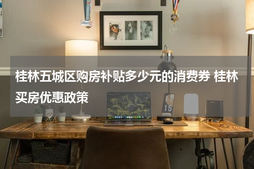 桂林五城区购房补贴多少元的消费券 桂林买房优惠政策