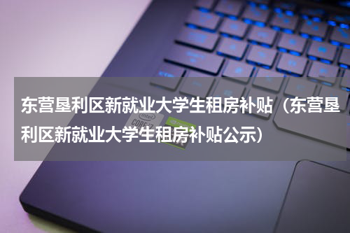 东营垦利区新就业大学生租房补贴(东营垦利区新就业大学生租房补贴公示)