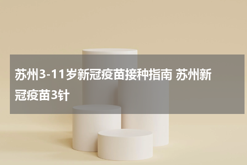 苏州3-11岁新冠疫苗接种指南 苏州新冠疫苗3针