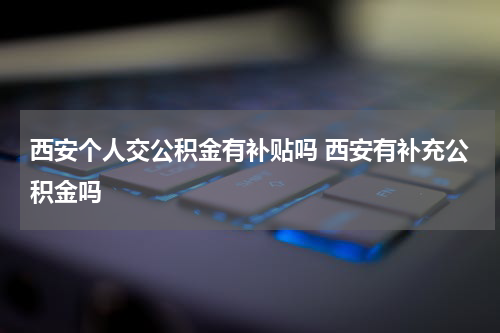 西安个人交公积金有补贴吗 西安有补充公积金吗