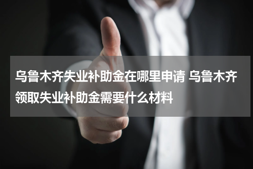乌鲁木齐失业补助金在哪里申请 乌鲁木齐领取失业补助金需要什么材料