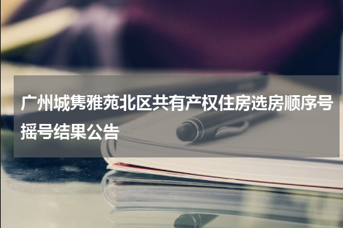广州城隽雅苑北区共有产权住房选房顺序号摇号结果公告