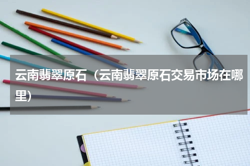 云南翡翠原石（云南翡翠原石交易市场在哪里）