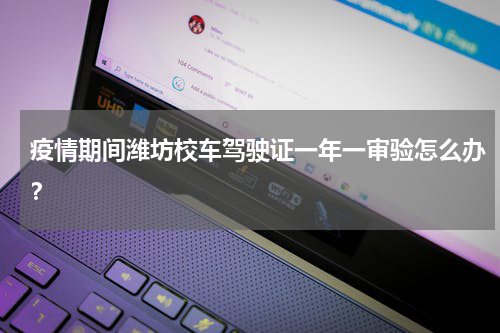 疫情期间潍坊校车驾驶证一年一审验怎么办？