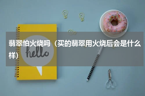 翡翠怕火烧吗（买的翡翠用火烧后会是什么样）