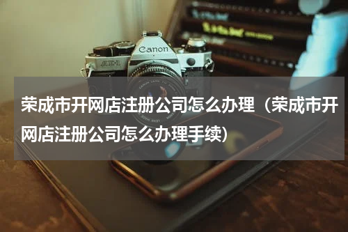 荣成市开网店注册公司怎么办理（荣成市开网店注册公司怎么办理手续）