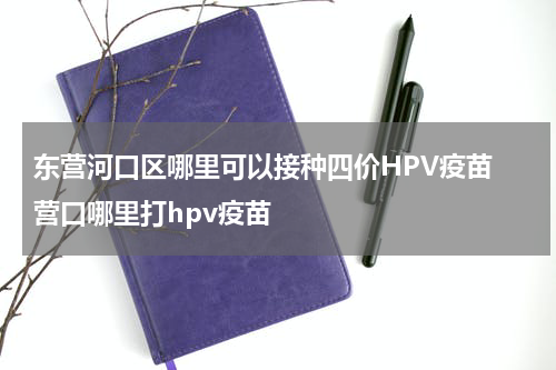 东营河口区哪里可以接种四价HPV疫苗 营口哪里打hpv疫苗